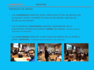 Validación de alertas
RECEPTOR
• Los ciudadanos deberían poder seleccionar el tipo de alertas que
se quieren recibir y también la zona de las alertas, además de
donde se encuentren.
• Los ciudadanos autorizados además, dependiendo de su
autorización (influencia) podrían validar las alertas. También podrían
autorizar a los emisores.
• Las autoridades deberían recibir todas las alertas de su ámbito y
poder validarlas. Y también dar autorización a los emisores.
 