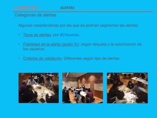 ALERTAS
Algunas características por las que se podrían segmentar las alertas:
• Tipos de alertas: por #Etiquetas.
• Fiabilidad de la alerta (grado %): según etiqueta y la autorización de
los usuarios.
• Criterios de validación: Diferentes según tipo de alertas.
Categorías de alertas
 