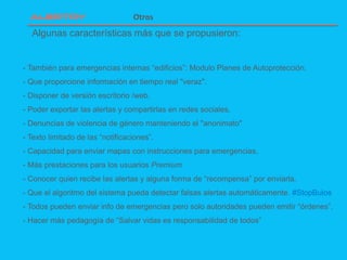 Algunas características más que se propusieron:
Otros
- También para emergencias internas “edificios”: Modulo Planes de Autoprotección.
- Que proporcione información en tiempo real "veraz".
- Disponer de versión escritorio /web.
- Poder exportar las alertas y compartirlas en redes sociales.
- Denuncias de violencia de género manteniendo el "anonimato"
- Texto limitado de las “notificaciones”.
- Capacidad para enviar mapas con instrucciones para emergencias.
- Más prestaciones para los usuarios Premium
- Conocer quien recibe las alertas y alguna forma de “recompensa” por enviarla.
- Que el algoritmo del sistema pueda detectar falsas alertas automáticamente. #StopBulos
- Todos pueden enviar info de emergencias pero solo autoridades pueden emitir “órdenes”.
- Hacer más pedagogía de “Salvar vidas es responsabilidad de todos”
 