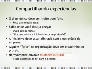 Compartilhando experiências O diagnóstico deve ser muito bem feito Foto da situação atual Saiba onde você deseja chegar Quais são as metas? “ Por que estamos iniciando esta empreitada?” A iniciativa deve estar alinhada com a estratégia da empresa Alguém “forte” na organização deve ser o padrinho do projeto Normalmente envolve  mudança cultural Traga o pessoal de RH para o projeto 