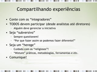Compartilhando experiências Conte com os “integradores” TODOS devem participar (desde analistas até diretores) Alguém deve gerenciar a iniciativa Seja “subversivo” Sempre questionem! “ Por que fazer assim se podemos fazer diferente?” Seja um “herege” Cuidado com os “religiosos”! “ Misture” práticas, metodologias, ferramentas e etc. Comunique! 