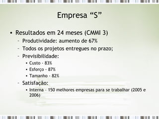 Empresa “S” Resultados em 24 meses (CMMI 3) Produtividade: aumento de 67% Todos os projetos entregues no prazo; Previsibilidade: Custo - 83% Esforço - 87% Tamanho - 82% Satisfação: Interna – 150 melhores empresas para se trabalhar (2005 e 2006) 