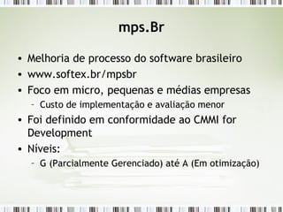 mps.Br Melhoria de processo do software brasileiro www.softex.br/mpsbr Foco em micro, pequenas e médias empresas Custo de implementação e avaliação menor Foi definido em conformidade ao CMMI for Development Níveis: G (Parcialmente Gerenciado) até A (Em otimização) 