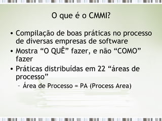 O que é o CMMI? Compilação de boas práticas no processo de diversas empresas de software Mostra “O QUÊ” fazer, e não “COMO” fazer Práticas distribuídas em 22 “áreas de processo” Área de Processo = PA (Process Area) 