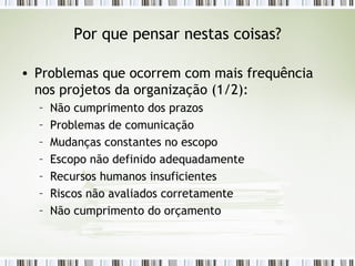 Por que pensar nestas coisas? Problemas que ocorrem com mais frequência nos projetos da organização (1/2): Não cumprimento dos prazos Problemas de comunicação Mudanças constantes no escopo Escopo não definido adequadamente Recursos humanos insuficientes Riscos não avaliados corretamente Não cumprimento do orçamento 