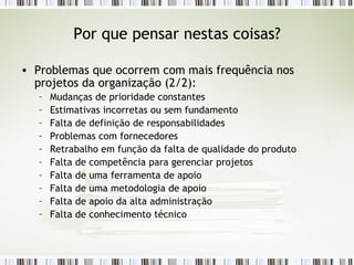 Por que pensar nestas coisas? Problemas que ocorrem com mais frequência nos projetos da organização (2/2): Mudanças de prioridade constantes Estimativas incorretas ou sem fundamento Falta de definição de responsabilidades Problemas com fornecedores Retrabalho em função da falta de qualidade do produto Falta de competência para gerenciar projetos Falta de uma ferramenta de apoio Falta de uma metodologia de apoio Falta de apoio da alta administração Falta de conhecimento técnico 