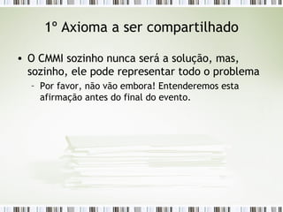1º Axioma a ser compartilhado O CMMI sozinho nunca será a solução, mas, sozinho, ele pode representar todo o problema Por favor, não vão embora! Entenderemos esta afirmação antes do final do evento. 