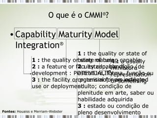 O que é o CMMI ® ? Capability Maturity Model Integration ® Fontes :  Houaiss e Merriam-Webster 1 :  the quality or state of being capable 2 :  a feature or faculty capable of development : POTENTIALITY 3 :  the facility or potential for an indicated use or deployment 4   :  a usually miniature representation of something 1 :  the quality or state of being mature 2 :  estado, condição (de estrutura, forma, função ou organismo) num estágio adulto; condição de plenitude em arte, saber ou habilidade adquirida 3 :  estado ou condição de pleno desenvolvimento  