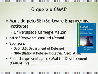 O que é o CMMI? Mantido pelo SEI (Software Engineering Institute) Universidade Carnegie Mellon http://www.sei.cmu.edu/cmmi Sponsors: DoD (U.S. Department of Defense) NDIA (National Defense Industrial Association) Foco da apresentação: CMMI for Development (CMMI-DEV) 