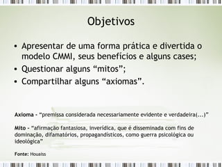 Objetivos Apresentar de uma forma prática e divertida o modelo CMMI, seus benefícios e alguns cases; Questionar alguns “mitos”; Compartilhar alguns “axiomas”. Axioma -  “premissa considerada necessariamente evidente e verdadeira(...)” Mito -  “afirmação fantasiosa, inverídica, que é disseminada com fins de dominação, difamatórios, propagandísticos, como guerra psicológica ou ideológica” Fonte:  Houaiss 