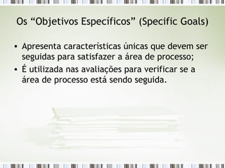 Os “Objetivos Específicos” ( Specific Goals) Apresenta características únicas que devem ser seguidas para satisfazer a área de processo; É utilizada nas avaliações para verificar se a área de processo está sendo seguida. 