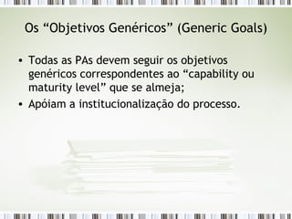 Os “Objetivos Genéricos” ( Generic Goals) Todas as PAs devem seguir os objetivos genéricos correspondentes ao “capability ou maturity level” que se almeja; Apóiam a institucionalização do processo. 
