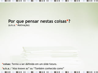 Por que pensar nestas coisas * ? (a.k.a. *  Motivação) * coisas:  Termo a ser definido em um slide futuro. * a.k.a.:  “Also known as” ou “Também conhecido como” 