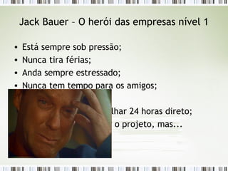 Jack Bauer – O herói das empresas nível 1 Está sempre sob pressão; Nunca tira férias; Anda sempre estressado; Nunca tem tempo para os amigos; Nunca se diverte; Sempre tem que trabalhar 24 horas direto; Até consegue terminar o projeto, mas... 