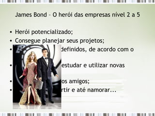 James Bond – O herói das empresas nível 2 a 5 Herói potencializado; Consegue planejar seus projetos; Tem os recursos definidos, de acordo com o projeto; Tem tempo para estudar e utilizar novas tecnologias; Tem tempo para os amigos; Consegue se divertir e até namorar... 