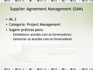 Supplier Agreement Management (SAM) ML 2 Categoria: Project Management Sugere práticas para: Estabelecer acordos com os fornecedores; Gerenciar os acordos com os fornecedores. 