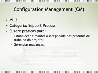 Configuration Management (CM) ML 2 Categoria: Support Process Sugere práticas para: Estabelecer e manter a integridade dos produtos de trabalho do projeto; Gerenciar mudanças. 