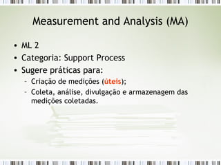 Measurement and Analysis (MA) ML 2 Categoria: Support Process Sugere práticas para: Criação de medições ( úteis ); Coleta, análise, divulgação e armazenagem das medições coletadas. 