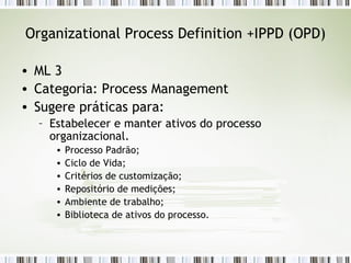 Organizational Process Definition +IPPD (OPD) ML 3 Categoria: Process Management Sugere práticas para: Estabelecer e manter ativos do processo organizacional. Processo Padrão; Ciclo de Vida; Critérios de customização; Repositório de medições; Ambiente de trabalho; Biblioteca de ativos do processo. 