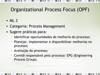 Organizational Process Focus (OPF) ML 3 Categoria: Process Management Sugere práticas para: Identificar oportunidades de melhoria do processo; Planejar, implementar e disponibilizar melhorias no processo; Avaliação do processo; Comitê responsável pelo processo: EPG (Engineering Process Group). 