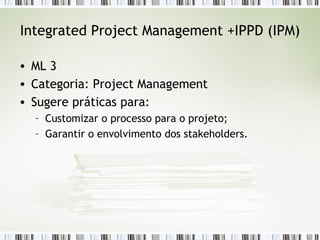 Integrated Project Management +IPPD (IPM) ML 3 Categoria: Project Management Sugere práticas para: Customizar o processo para o projeto; Garantir o envolvimento dos stakeholders. 