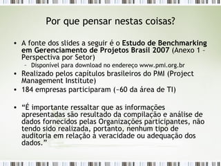 Por que pensar nestas coisas? A fonte dos slides a seguir é o  Estudo de Benchmarking em Gerenciamento de Projetos Brasil 2007  (Anexo 1 – Perspectiva por Setor) Disponível para download no endereço www.pmi.org.br Realizado pelos capítulos brasileiros do PMI (Project Management Institute) 184 empresas participaram (~60 da área de TI) “ É importante ressaltar que as informações apresentadas são resultado da compilação e análise de dados fornecidos pelas Organizações participantes, não tendo sido realizada, portanto, nenhum tipo de auditoria em relação à veracidade ou adequação dos dados.” 