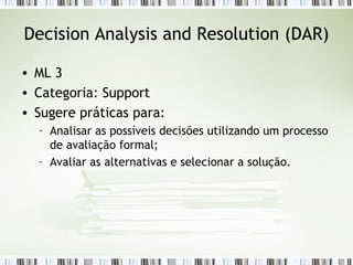 Decision Analysis and Resolution (DAR) ML 3 Categoria: Support Sugere práticas para: Analisar as possíveis decisões utilizando um processo de avaliação formal; Avaliar as alternativas e selecionar a solução. 