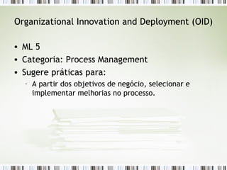 Organizational Innovation and Deployment (OID) ML 5 Categoria: Process Management Sugere práticas para: A partir dos objetivos de negócio, selecionar e implementar melhorias no processo. 