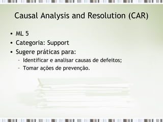 Causal Analysis and Resolution (CAR) ML 5 Categoria: Support Sugere práticas para: Identificar e analisar causas de defeitos; Tomar ações de prevenção. 