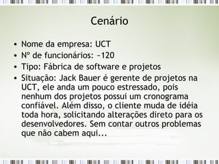 Cenário Nome da empresa: UCT Nº de funcionários: ~120 Tipo: Fábrica de software e projetos Situação: Jack Bauer é gerente de projetos na UCT, ele anda um pouco estressado, pois nenhum dos projetos possui um cronograma confiável. Além disso, o cliente muda de idéia toda hora, solicitando alterações direto para os desenvolvedores. Sem contar outros problemas que não cabem aqui... 