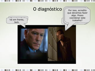 O diagnóstico Alô... Bill? Tem um minuto? Prossiga, Jack. Fiz um levantamento em nossos projetos e percebi que 95% são concluídos fora do prazo e custo... Além disso, 80% dos projetos teve desvio de pelo menos 70% do prazo e 55% do custo. Por isso, acredito que devemos fazer algo. Posso coordenar este trabalho? Vá em frente, Jack. 