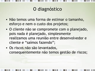 O diagnóstico Não temos uma forma de estimar o tamanho, esforço e nem o custo dos projetos; O cliente não se compromete com o planejado, pois nada é planejado, simplesmente realizamos uma reunião entre desenvolvedor e cliente e “saímos fazendo”; Os riscos não são levantados, consequentemente não temos gestão de riscos; 