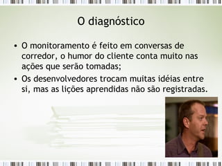 O diagnóstico O monitoramento é feito em conversas de corredor, o humor do cliente conta muito nas ações que serão tomadas; Os desenvolvedores trocam muitas idéias entre si, mas as lições aprendidas não são registradas. 
