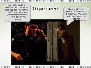 O que fazer? Alô... Chefe? Tem um minuto? Fala, aspirante! Precisamos da sua ajuda... Diagnosticamos sérios problemas na gestão dos projetos, mas não sabemos “O QUE” fazer... Então, aspira, por que vocês não dão uma olhada no CMMI-DEV? Lá vocês podem verificar pelo menos as práticas das PAs “PP” e “PMC”, que focam o planejamento e o monitoramento dos projetos. É mesmo... Valeu! E não me chama de aspira! Ok! Boa sorte, aspira! 