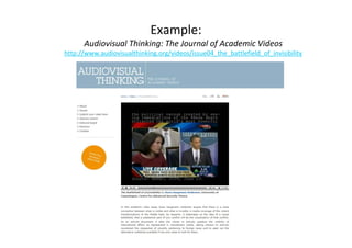 Example: 
Audiovisual Thinking: The Journal of Academic Videos 
http://www.audiovisualthinking.org/videos/issue04_the_battlefield_of_invisibility 
 