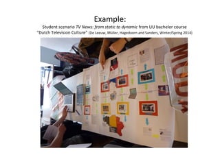 Example: 
Student scenario TV News: from static to dynamic from UU bachelor course 
"Dutch Television Culture" (De Leeuw, Müller, Hagedoorn and Sanders, Winter/Spring 2014) 
 