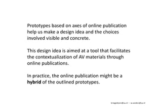 Prototypes based on axes of online publication 
help us make a design idea and the choices 
involved visible and concrete. 
This design idea is aimed at a tool that facilitates 
the contextualization of AV materials through 
online publications. 
In practice, the online publication might be a 
hybrid of the outlined prototypes. 
b.hagedoorn@uu.nl – w.sanders@uu.nl 
 