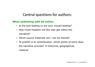 Central questions for authors: 
When publishing with AV online: 
• Is the text leading or are your visuals leading? 
• How much freedom will the user get within the 
narrative? 
• Which source materials will / can be shared? 
• To publish is to contextualize: which points of entry does 
the narrative provide?  historical, geographical, 
material 
b.hagedoorn@uu.nl – w.sanders@uu.nl 
 