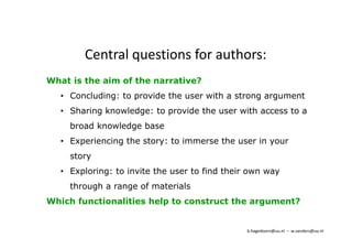 Central questions for authors: 
What is the aim of the narrative? 
• Concluding: to provide the user with a strong argument 
• Sharing knowledge: to provide the user with access to a 
broad knowledge base 
• Experiencing the story: to immerse the user in your 
story 
• Exploring: to invite the user to find their own way 
through a range of materials 
Which functionalities help to construct the argument? 
b.hagedoorn@uu.nl – w.sanders@uu.nl 
 