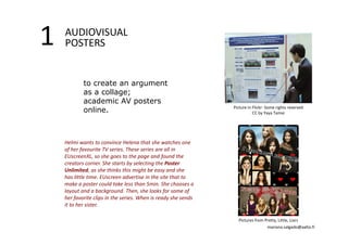 1 AUDIOVISUAL 
POSTERS 
to create an argument 
as a collage; 
academic AV posters 
online. 
Helmi wants to convince Helena that she watches one 
of her favourite TV series. These series are all in 
EUscreenXL, so she goes to the page and found the 
creators corner. She starts by selecting the Poster 
Unlimited, as she thinks this might be easy and she 
has little time. EUscreen advertise in the site that to 
make a poster could take less than 5min. She chooses a 
layout and a background. Then, she looks for some of 
her favorite clips in the series. When is ready she sends 
it to her sister. 
Picture in Flickr‐ Some rights reserved 
CC by Yaya Tamai 
Pictures from Pretty, Little, Liars 
mariana.salgado@aalto.fi 
 
