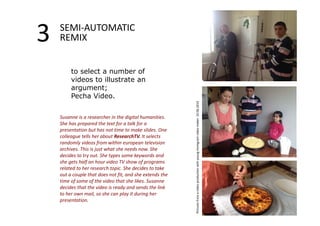 3 SEMI‐AUTOMATIC 
REMIX 
to select a number of 
videos to illustrate an 
argument; 
Pecha Video. 
Susanne is a researcher in the digital humanities. 
She has prepared the text for a talk for a 
presentation but has not time to make slides. One 
colleague tells her about ResearchTV. It selects 
randomly videos from within european television 
archives. This is just what she needs now. She 
decides to try out. She types some keywords and 
she gets half an hour video TV show of programs 
related to her research topic. She decides to take 
out a couple that does not fit, and she extends the 
time of some of the video that she likes. Susanne 
decides that the video is ready and sends the link 
to her own mail, so she can play it during her 
presentation. Pictures from a video production with young immigrant video maker. 10.06.2014 
 