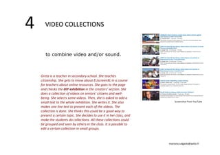 4 VIDEO COLLECTIONS 
to combine video and/or sound. 
Greta is a teacher in secondary school. She teaches 
citizenship. She gets to know about EUscreenXL in a course 
for teachers about online resources. She goes to the page 
and checks the DIY exhibition in the creators’ section. She 
does a collection of videos on seniors’ citizens and well‐being. 
She selects some videos. Then, she is asked to add a 
small text to the whole exhibition. She writes it. She also 
makes one line text to present each of the videos. The 
collection is done. She thinks this could be a good way to 
present a certain topic. She decides to use it in her class, and 
make the students do collections. All these collections could 
be grouped and seen by others in the class. It is possible to 
edit a certain collection in small groups. 
Screenshot from YouTube 
mariana.salgado@aalto.fi 
 