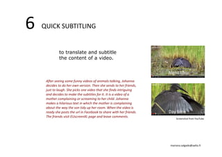 6 QUICK SUBTITLING 
to translate and subtitle 
the content of a video. 
Night time 
After seeing some funny videos of animals talking, Johanna 
decides to do her own version. Then she sends to her friends, 
just to laugh. She picks one video that she finds intriguing 
and decides to make the subtitles for it. It is a video of a 
mother complaining or screaming to her child. Johanna 
makes a hilarious text in which the mother is complaining 
about the way the son tidy up her room. When the video is 
ready she posts the url in Facebook to share with her friends. 
Day time 
The friends visit EUscreenXL page and leave comments. Screenshot from YouTube 
mariana.salgado@aalto.fi 
 