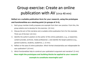 Group exercise: Create an online 
publication with AV (circa 40 min) 
Reflect on a suitable publication form for your research, using the prototypes 
and functionalities as a starting point (in groups of 3-4). 
1. Each group member briefly proposes one example from their own practice. From this, the 
group selects one to develop for this exercise. (10 min) 
2. Discuss the aim of the narrative and a suitable online publication form for this example. 
Think out of the box! (10 min) 
3. Identify the author’s position (is the author of this online publication, e.g., a researcher, 
content provider, archivist, media professional…) and identify the target audience (e.g., 
general audience, students, academics..). (5 min) 
4. Reflect on the axes of online publication. Which format characteristics are indispensable for 
your publication? (10 min) 
5. Which functionalities help to construct your publication’s argument and narrative? (5 min) 
How might the prototypes and building blocks be applied to your research 
example to constitute meaningful use? 
 