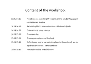 Content of the workshop: 
13:45‐14:05 Prototypes for publishing AV research online ‐ Berber Hagedoorn 
and Willemien Sanders 
14:05‐14:15 Six building blocks for creative reuse ‐ Mariana Salgado 
14:15‐14:20 Explanation of group exercise 
14:20‐15:00 Group exercise 
15:00‐15:25 Group presentations and feedback 
15:25‐15:35 Reflection on how to translate templates for (meaningful) use to 
a publication builder ‐ Daniel Ockeloen 
15:35‐15:45 Plenary discussion and conclusion 
 