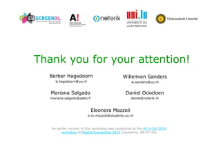 Thank you for your attention! 
Willemien Sanders 
w.sanders@uu.nl 
Berber Hagedoorn 
b.hagedoorn@uu.nl 
Daniel Ockeloen 
daniel@noterik.nl 
Mariana Salgado 
mariana.salgado@aalto.fi 
Eleonora Mazzoli 
e.m.mazzoli@students.uu.nl 
An earlier version of this workshop was conducted at the AV in DH 2014 
workshop at Digital Humanities 2014 (Lausanne, 08-07-14) 
