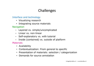 Challenges 
Interface and technology 
• Visualizing research 
• Integrating source materials 
Navigation 
• Layered vs. simple/uncomplicated 
• Linear vs. non-linear 
• Self-explanatory vs. with tutorial 
• Inside (contained) vs. outside of platform 
Materials 
• Availability 
• Contextualization: From general to specific 
• Presentation of materials: selection / categorization 
• Demands for source annotation 
b.hagedoorn@uu.nl – w.sanders@uu.nl 
 