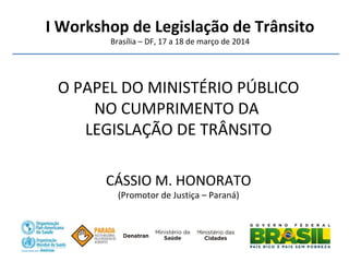 I Workshop de Legislação de Trânsito
Brasília – DF, 17 a 18 de março de 2014
O PAPEL DO MINISTÉRIO PÚBLICO
NO CUMPRIMENTO DA
LEGISLAÇÃO DE TRÂNSITO
CÁSSIO M. HONORATO
(Promotor de Justiça – Paraná)
 