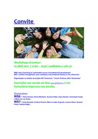 Convite
Workshops Erasmus+
19 abril 2017 | 17:00 – 19:30 | auditório e sala 32
WS6. Peer Coaching as sustainable source of professional development
WS7. Conflict management, peer mediation and emotional literacy in the classroom
Organização no âmbito do projeto AK1 Erasmus+ " Inovar Práticas, Abrir Horizontes"
Inscrições em versão on line: goo.gl/Pgr3mu e em
formulário impresso nas escolas
Dinamizadoras
WS6 - Dina Ferreira, Elvira Monteiro, Susana Filipe, Clara Santos, Conceição Costa
e Maria da Luz Costa
WS7- Carla Almeida, Cristina Pereira, Maria Lurdes Augusto, Leonor Alves, Susana
Pinto, Fabíola Rojão