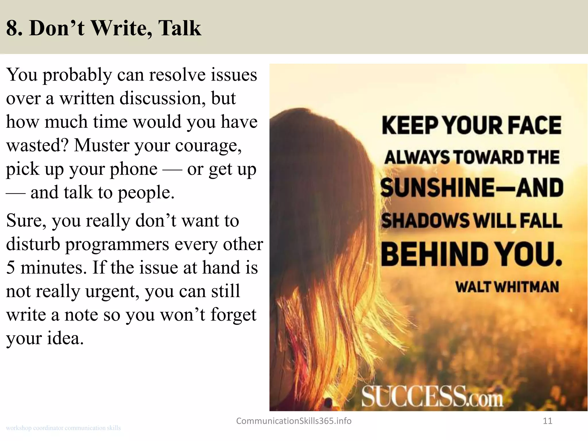 8. Don’t Write, Talk
You probably can resolve issues
over a written discussion, but
how much time would you have
wasted? Muster your courage,
pick up your phone — or get up
— and talk to people.
Sure, you really don’t want to
disturb programmers every other
5 minutes. If the issue at hand is
not really urgent, you can still
write a note so you won’t forget
your idea.
CommunicationSkills365.info 11
workshop coordinator communication skills
 